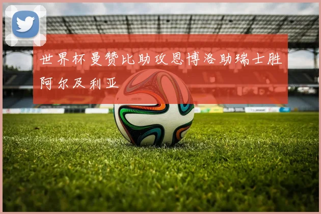 世界杯曼赞比助攻恩博洛助瑞士胜阿尔及利亚